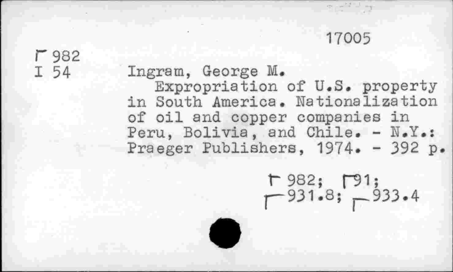 ﻿17005 r 982
I 54 Ingram, George M.
Expropriation of U.S. property in South America. Nationalization of oil and copper companies in Peru, Bolivia, and Chile. - N.Y.: Praeger Publishers, 1974» - 392 p.
r 982; p91;
1—931.8; — 933.4